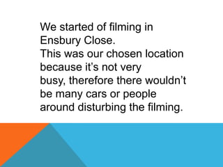 We started of filming in
Ensbury Close.
This was our chosen location
because it’s not very
busy, therefore there wouldn’t
be many cars or people
around disturbing the filming.
 