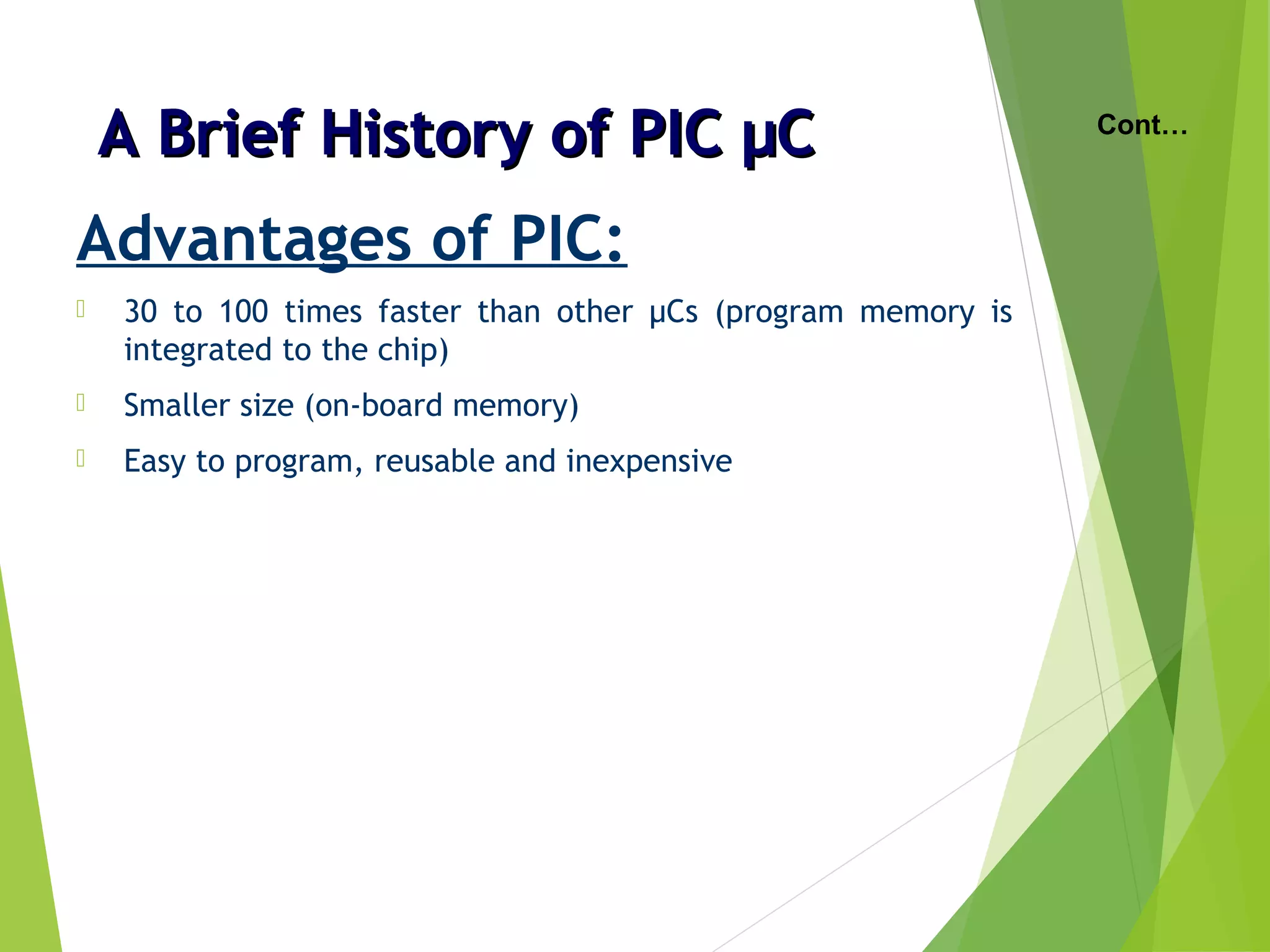 A Brief History of PIC µCA Brief History of PIC µC
Advantages of PIC:
 30 to 100 times faster than other µCs (program memory is
integrated to the chip)
 Smaller size (on-board memory)
 Easy to program, reusable and inexpensive
Cont…
 