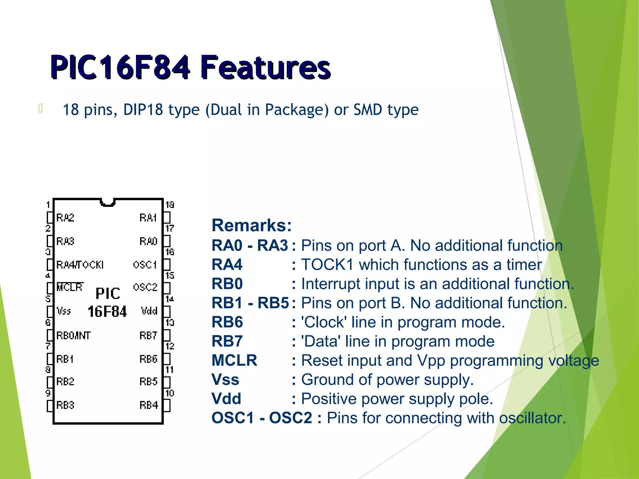 PIC16F84 FeaturesPIC16F84 Features
 18 pins, DIP18 type (Dual in Package) or SMD type
Remarks:
RA0 - RA3 : Pins on port A. No additional function
RA4 : TOCK1 which functions as a timer
RB0 : Interrupt input is an additional function.
RB1 - RB5: Pins on port B. No additional function.
RB6 : 'Clock' line in program mode.
RB7 : 'Data' line in program mode
MCLR : Reset input and Vpp programming voltage
Vss : Ground of power supply.
Vdd : Positive power supply pole.
OSC1 - OSC2 : Pins for connecting with oscillator.
 
