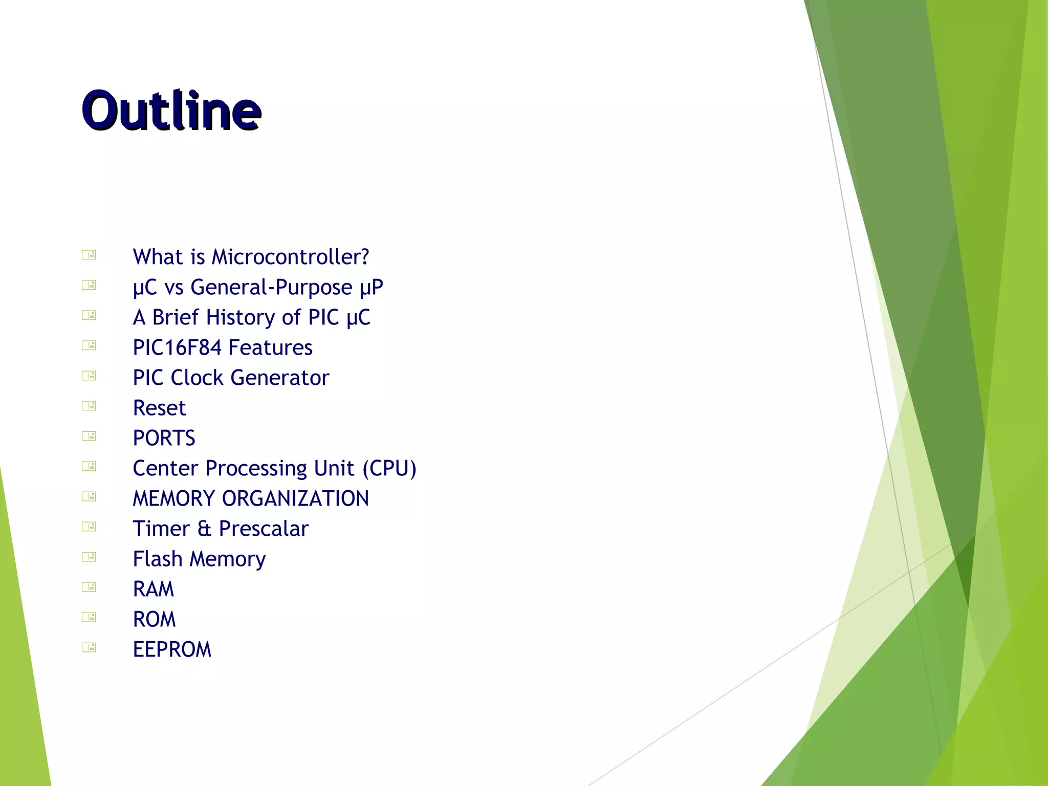 OutlineOutline
 What is Microcontroller?
 µC vs General-Purpose µP
 A Brief History of PIC µC
 PIC16F84 Features
 PIC Clock Generator
 Reset
 PORTS
 Center Processing Unit (CPU)
 MEMORY ORGANIZATION
 Timer & Prescalar
 Flash Memory
 RAM
 ROM
 EEPROM
 