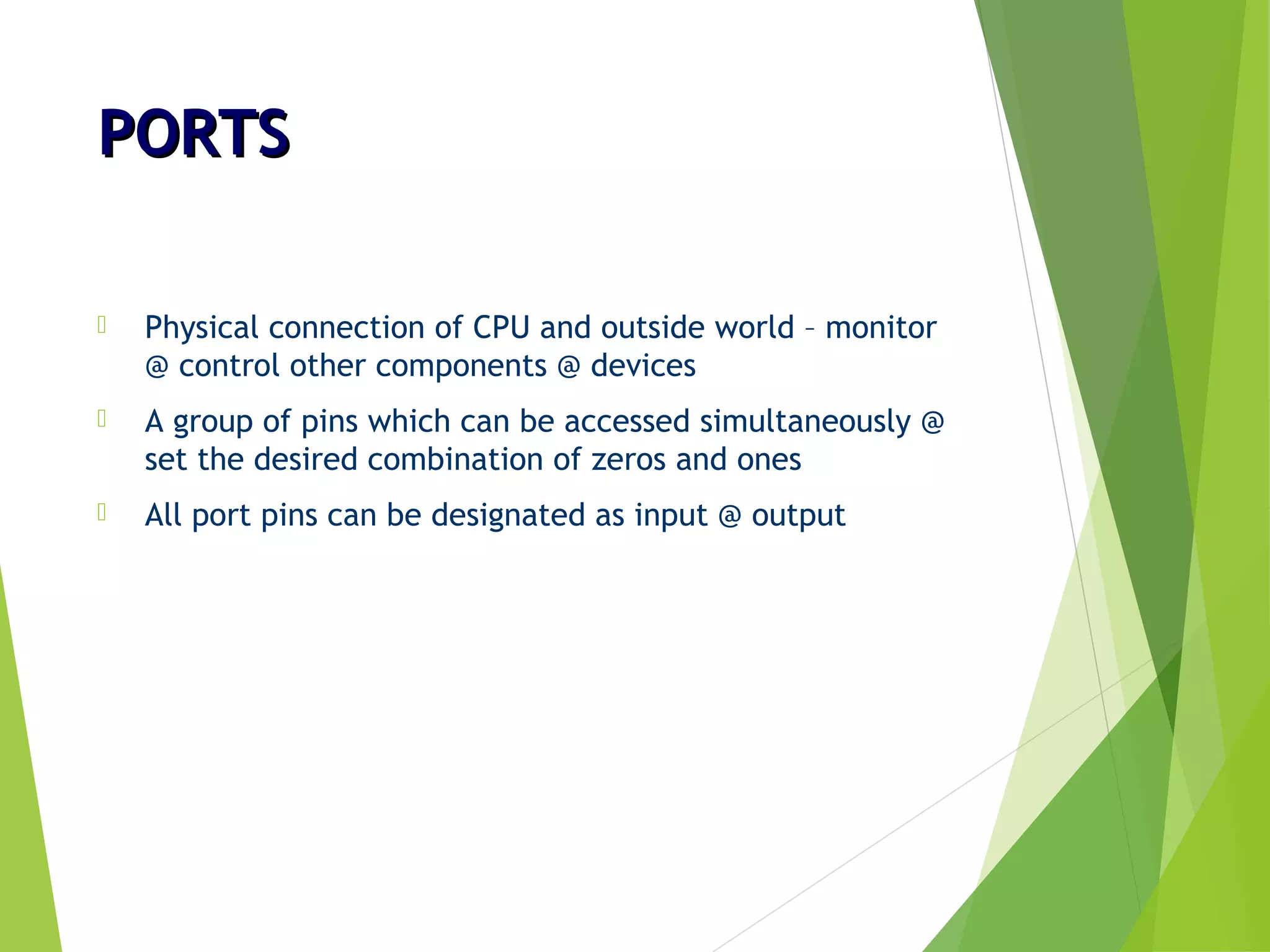 PORTSPORTS
 Physical connection of CPU and outside world – monitor
@ control other components @ devices
 A group of pins which can be accessed simultaneously @
set the desired combination of zeros and ones
 All port pins can be designated as input @ output
 