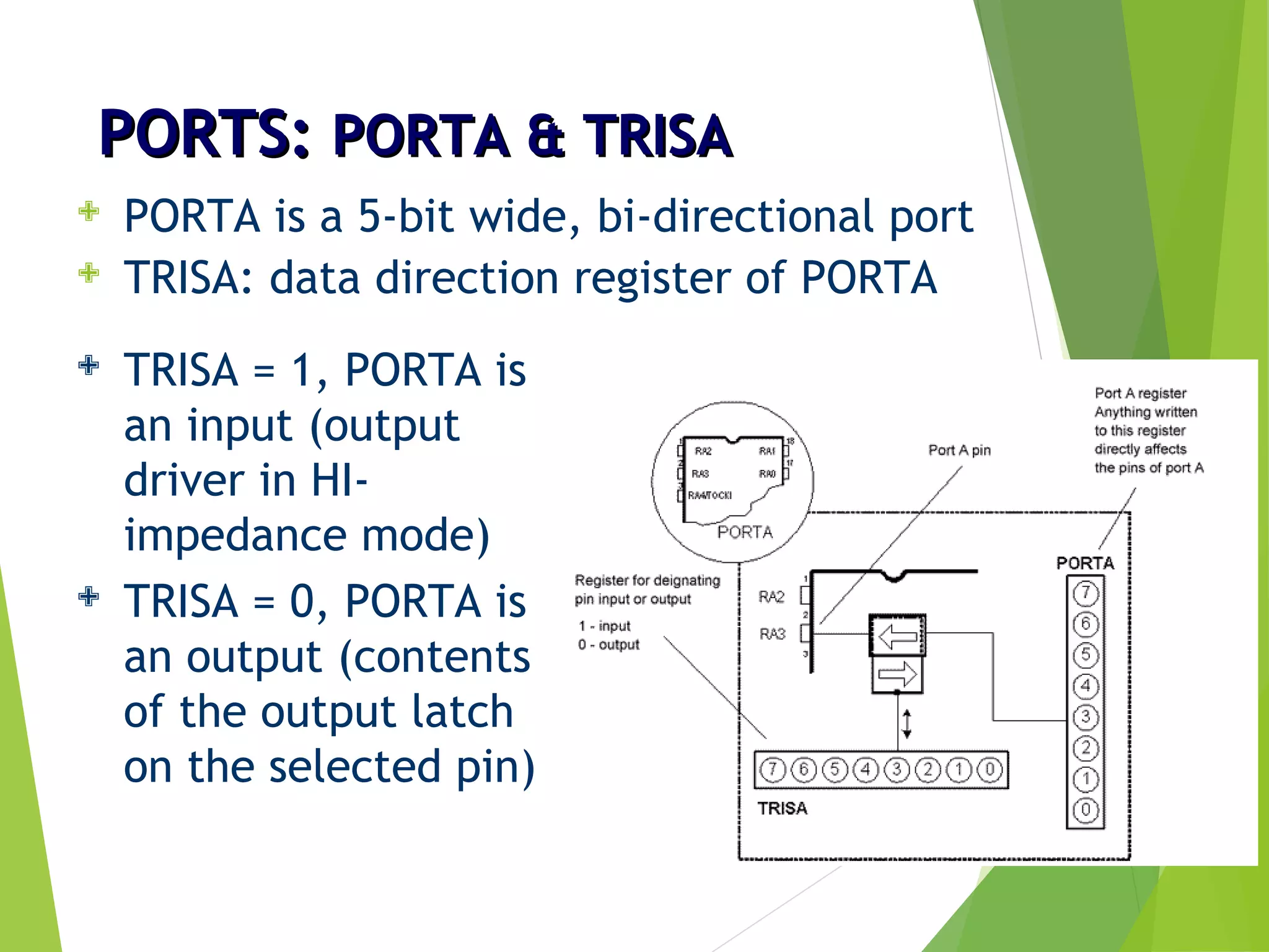 PORTS:PORTS: PORTA & TRISAPORTA & TRISA
 PORTA is a 5-bit wide, bi-directional port
 TRISA: data direction register of PORTA
 TRISA = 1, PORTA is
an input (output
driver in HI-
impedance mode)
 TRISA = 0, PORTA is
an output (contents
of the output latch
on the selected pin)
 