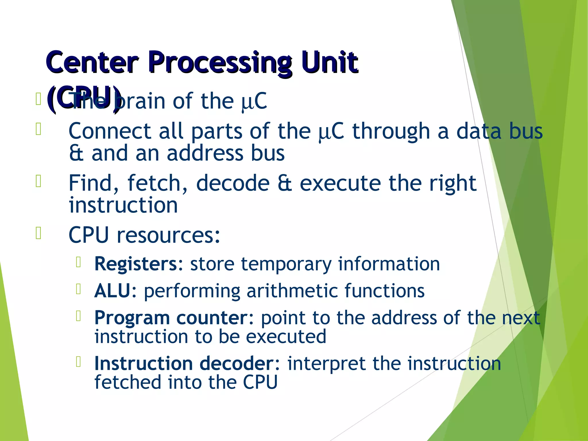 Center Processing UnitCenter Processing Unit
(CPU)(CPU) The brain of the µC
 Connect all parts of the µC through a data bus
& and an address bus
 Find, fetch, decode & execute the right
instruction
 CPU resources:
 Registers: store temporary information
 ALU: performing arithmetic functions
 Program counter: point to the address of the next
instruction to be executed
 Instruction decoder: interpret the instruction
fetched into the CPU
 