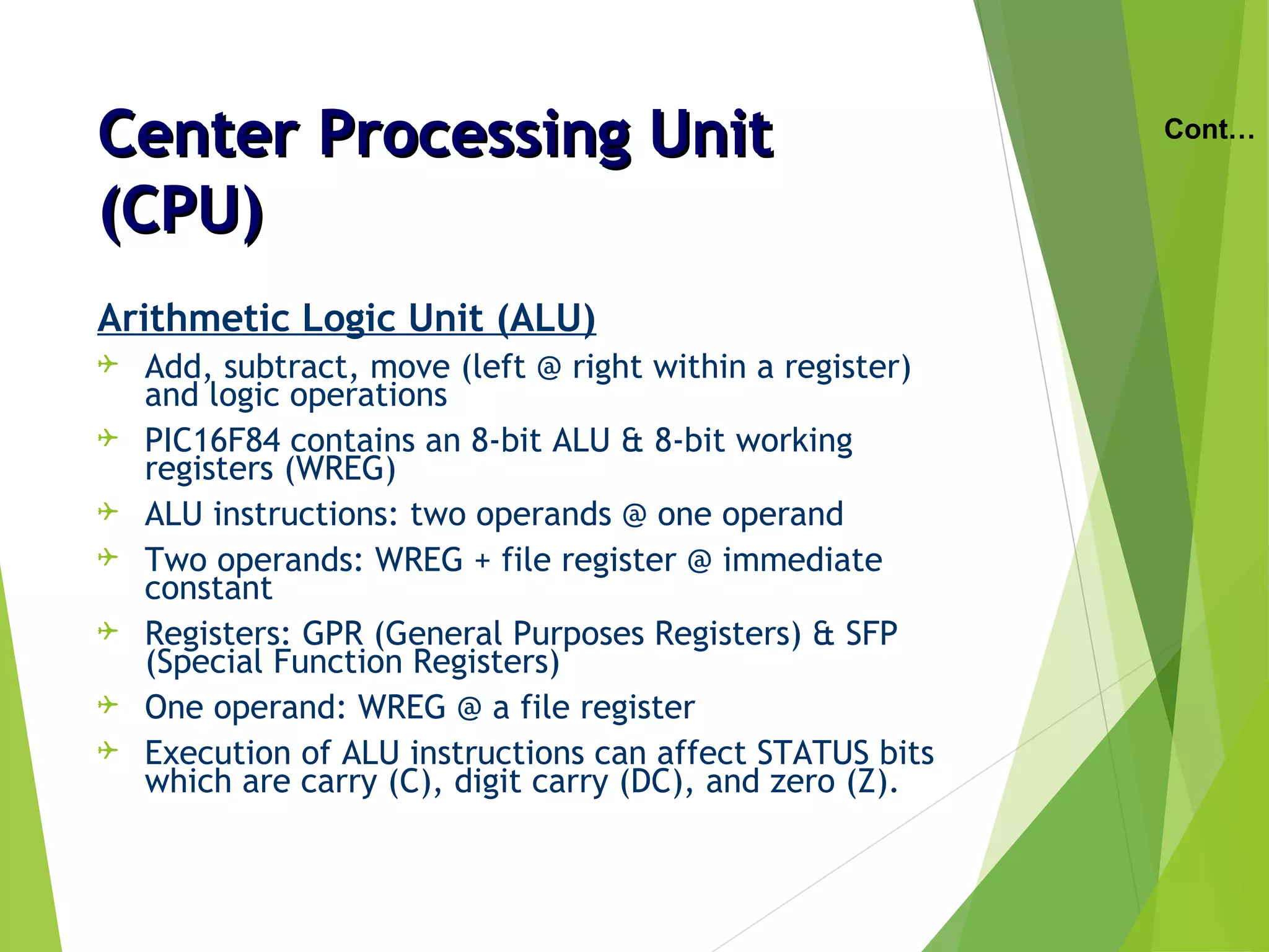 Center Processing UnitCenter Processing Unit
(CPU)(CPU)
Arithmetic Logic Unit (ALU)
 Add, subtract, move (left @ right within a register)
and logic operations
 PIC16F84 contains an 8-bit ALU & 8-bit working
registers (WREG)
 ALU instructions: two operands @ one operand
 Two operands: WREG + file register @ immediate
constant
 Registers: GPR (General Purposes Registers) & SFP
(Special Function Registers)
 One operand: WREG @ a file register
 Execution of ALU instructions can affect STATUS bits
which are carry (C), digit carry (DC), and zero (Z).
Cont…
 