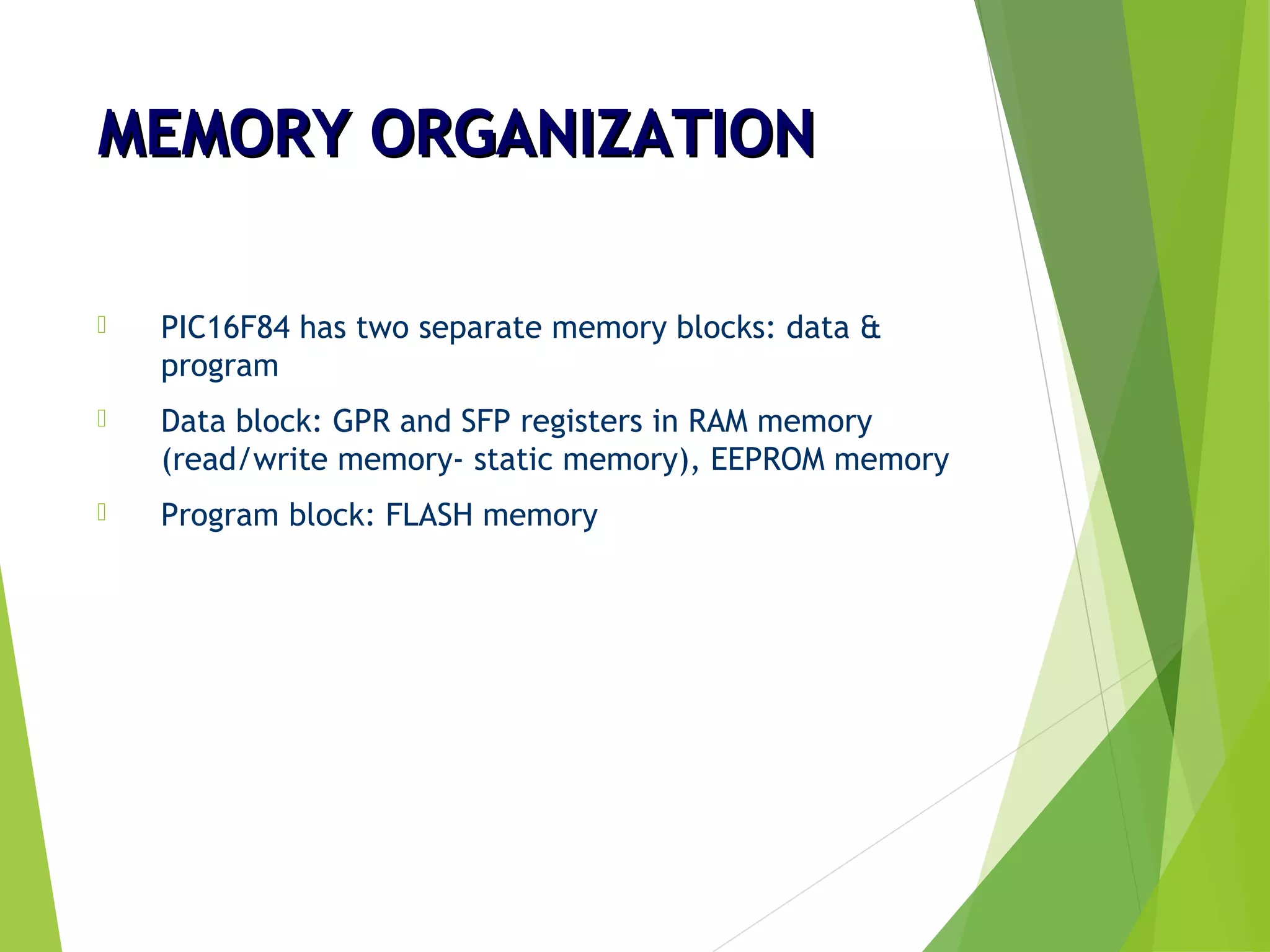 MEMORY ORGANIZATIONMEMORY ORGANIZATION
 PIC16F84 has two separate memory blocks: data &
program
 Data block: GPR and SFP registers in RAM memory
(read/write memory- static memory), EEPROM memory
 Program block: FLASH memory
 