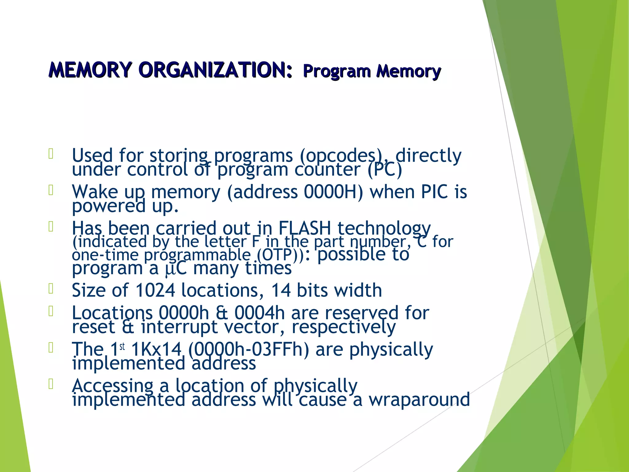 MEMORY ORGANIZATION:MEMORY ORGANIZATION: Program MemoryProgram Memory
 Used for storing programs (opcodes), directly
under control of program counter (PC)
 Wake up memory (address 0000H) when PIC is
powered up.
 Has been carried out in FLASH technology
(indicated by the letter F in the part number, C for
one-time programmable (OTP)): possible to
program a µC many times
 Size of 1024 locations, 14 bits width
 Locations 0000h & 0004h are reserved for
reset & interrupt vector, respectively
 The 1st
1Kx14 (0000h-03FFh) are physically
implemented address
 Accessing a location of physically
implemented address will cause a wraparound
 