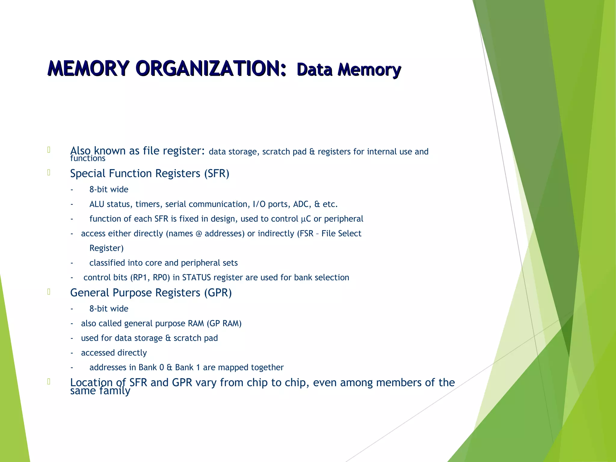 MEMORY ORGANIZATION:MEMORY ORGANIZATION: Data MemoryData Memory
 Also known as file register: data storage, scratch pad & registers for internal use and
functions
 Special Function Registers (SFR)
- 8-bit wide
- ALU status, timers, serial communication, I/O ports, ADC, & etc.
- function of each SFR is fixed in design, used to control µC or peripheral
- access either directly (names @ addresses) or indirectly (FSR – File Select
Register)
- classified into core and peripheral sets
- control bits (RP1, RP0) in STATUS register are used for bank selection
 General Purpose Registers (GPR)
- 8-bit wide
- also called general purpose RAM (GP RAM)
- used for data storage & scratch pad
- accessed directly
- addresses in Bank 0 & Bank 1 are mapped together
 Location of SFR and GPR vary from chip to chip, even among members of the
same family
 