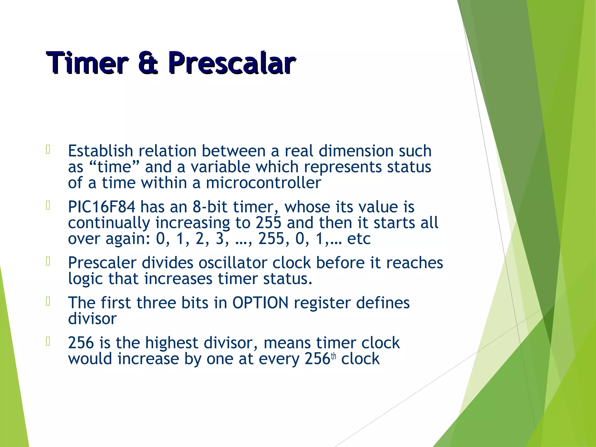 Timer & PrescalarTimer & Prescalar
 Establish relation between a real dimension such
as “time” and a variable which represents status
of a time within a microcontroller
 PIC16F84 has an 8-bit timer, whose its value is
continually increasing to 255 and then it starts all
over again: 0, 1, 2, 3, …, 255, 0, 1,… etc
 Prescaler divides oscillator clock before it reaches
logic that increases timer status.
 The first three bits in OPTION register defines
divisor
 256 is the highest divisor, means timer clock
would increase by one at every 256th
clock
 