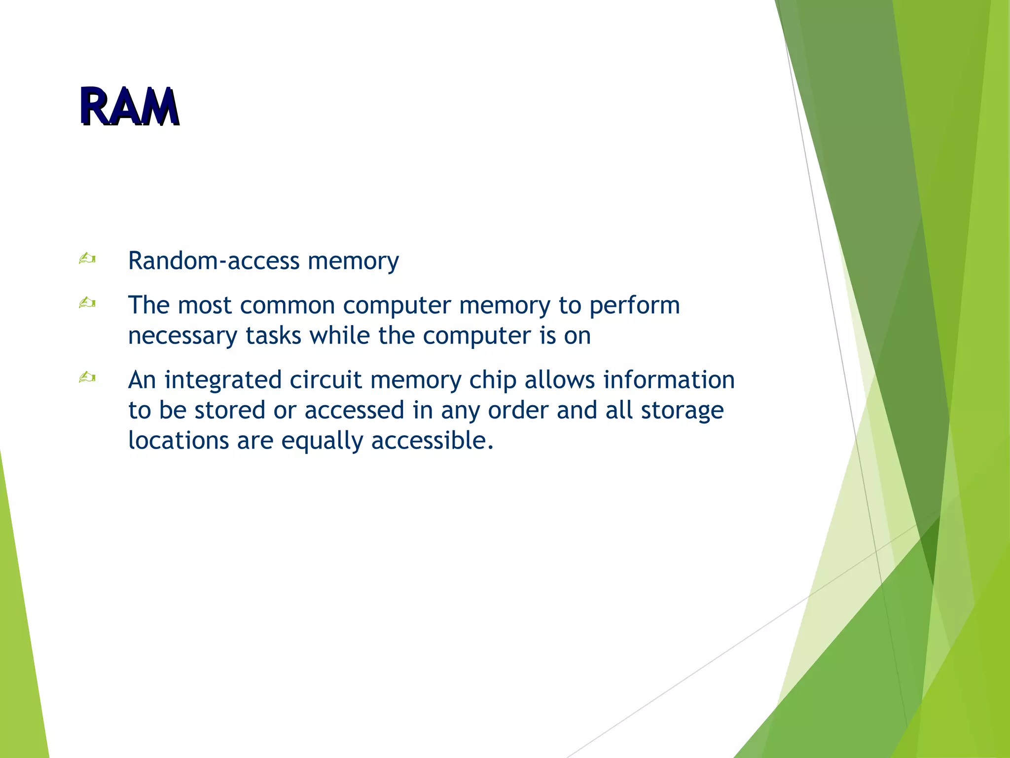 RAMRAM
 Random-access memory
 The most common computer memory to perform
necessary tasks while the computer is on
 An integrated circuit memory chip allows information
to be stored or accessed in any order and all storage
locations are equally accessible.
 