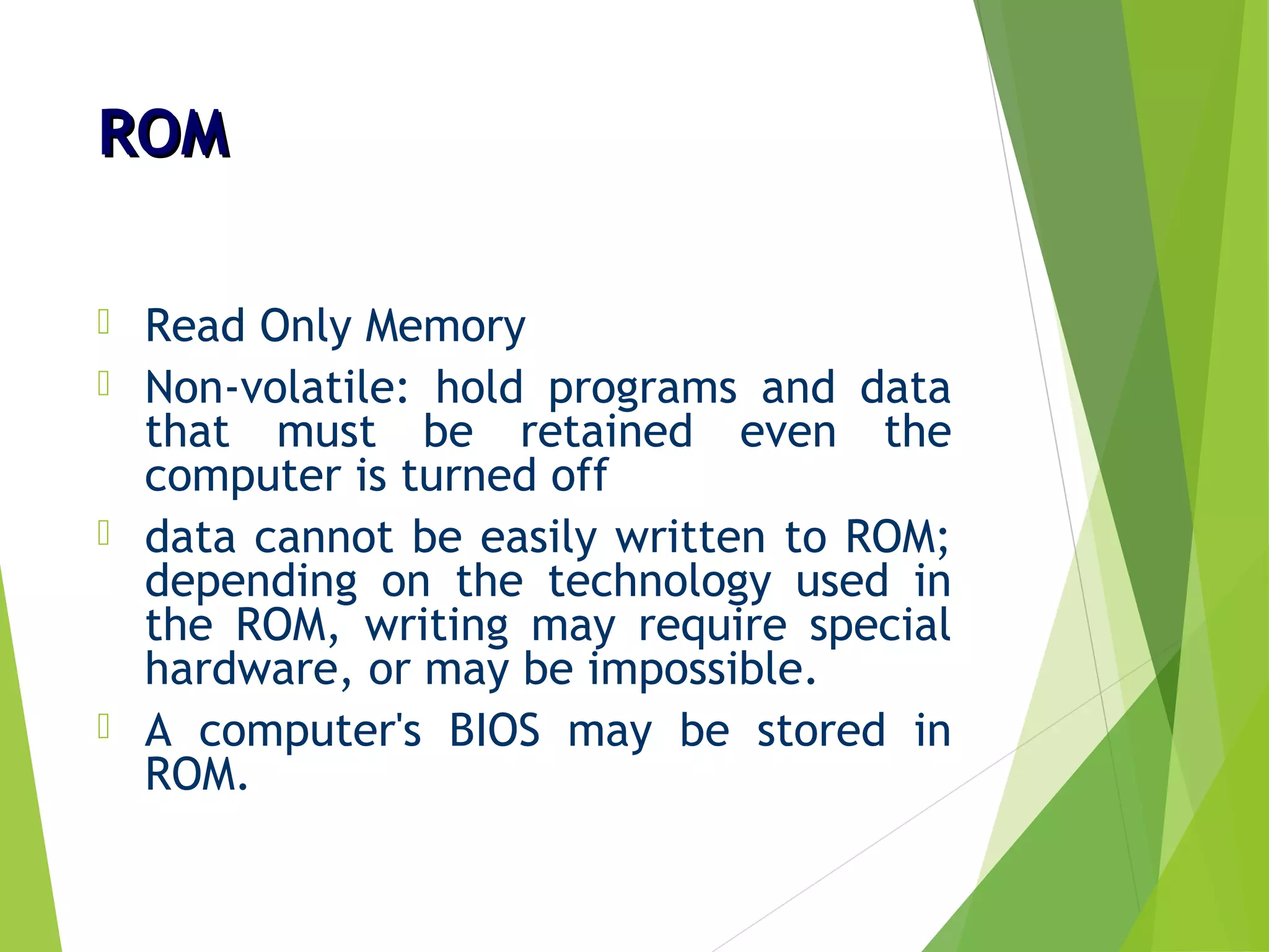 ROMROM
 Read Only Memory
 Non-volatile: hold programs and data
that must be retained even the
computer is turned off
 data cannot be easily written to ROM;
depending on the technology used in
the ROM, writing may require special
hardware, or may be impossible.
 A computer's BIOS may be stored in
ROM.
 