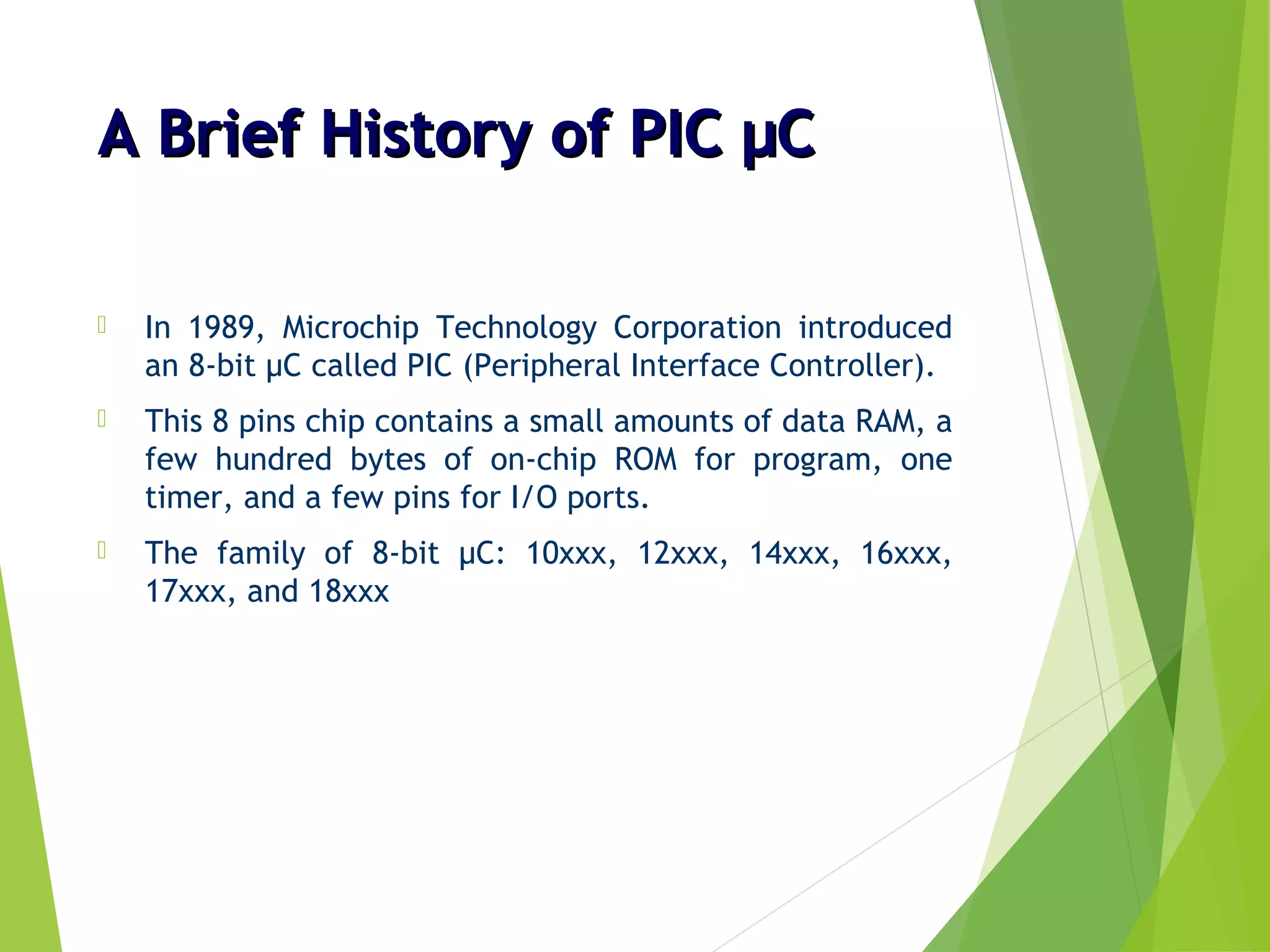 A Brief History of PIC µCA Brief History of PIC µC
 In 1989, Microchip Technology Corporation introduced
an 8-bit µC called PIC (Peripheral Interface Controller).
 This 8 pins chip contains a small amounts of data RAM, a
few hundred bytes of on-chip ROM for program, one
timer, and a few pins for I/O ports.
 The family of 8-bit µC: 10xxx, 12xxx, 14xxx, 16xxx,
17xxx, and 18xxx
 