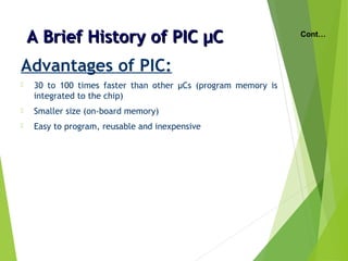 A Brief History of PIC µCA Brief History of PIC µC
Advantages of PIC:
 30 to 100 times faster than other µCs (program memory is
integrated to the chip)
 Smaller size (on-board memory)
 Easy to program, reusable and inexpensive
Cont…
 