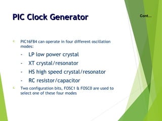 PIC Clock GeneratorPIC Clock Generator
 PIC16F84 can operate in four different oscillation
modes:
- LP low power crystal
- XT crystal/resonator
- HS high speed crystal/resonator
- RC resistor/capacitor
 Two configuration bits, FOSC1 & FOSC0 are used to
select one of these four modes
Cont…
 