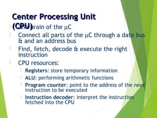 Center Processing UnitCenter Processing Unit
(CPU)(CPU) The brain of the µC
 Connect all parts of the µC through a data bus
& and an address bus
 Find, fetch, decode & execute the right
instruction
 CPU resources:
 Registers: store temporary information
 ALU: performing arithmetic functions
 Program counter: point to the address of the next
instruction to be executed
 Instruction decoder: interpret the instruction
fetched into the CPU
 
