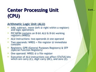 Center Processing UnitCenter Processing Unit
(CPU)(CPU)
Arithmetic Logic Unit (ALU)
 Add, subtract, move (left @ right within a register)
and logic operations
 PIC16F84 contains an 8-bit ALU & 8-bit working
registers (WREG)
 ALU instructions: two operands @ one operand
 Two operands: WREG + file register @ immediate
constant
 Registers: GPR (General Purposes Registers) & SFP
(Special Function Registers)
 One operand: WREG @ a file register
 Execution of ALU instructions can affect STATUS bits
which are carry (C), digit carry (DC), and zero (Z).
Cont…
 