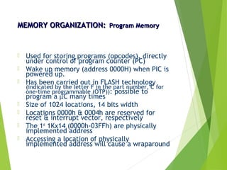 MEMORY ORGANIZATION:MEMORY ORGANIZATION: Program MemoryProgram Memory
 Used for storing programs (opcodes), directly
under control of program counter (PC)
 Wake up memory (address 0000H) when PIC is
powered up.
 Has been carried out in FLASH technology
(indicated by the letter F in the part number, C for
one-time programmable (OTP)): possible to
program a µC many times
 Size of 1024 locations, 14 bits width
 Locations 0000h & 0004h are reserved for
reset & interrupt vector, respectively
 The 1st
1Kx14 (0000h-03FFh) are physically
implemented address
 Accessing a location of physically
implemented address will cause a wraparound
 