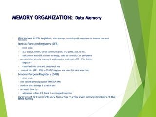 MEMORY ORGANIZATION:MEMORY ORGANIZATION: Data MemoryData Memory
 Also known as file register: data storage, scratch pad & registers for internal use and
functions
 Special Function Registers (SFR)
- 8-bit wide
- ALU status, timers, serial communication, I/O ports, ADC, & etc.
- function of each SFR is fixed in design, used to control µC or peripheral
- access either directly (names @ addresses) or indirectly (FSR – File Select
Register)
- classified into core and peripheral sets
- control bits (RP1, RP0) in STATUS register are used for bank selection
 General Purpose Registers (GPR)
- 8-bit wide
- also called general purpose RAM (GP RAM)
- used for data storage & scratch pad
- accessed directly
- addresses in Bank 0 & Bank 1 are mapped together
 Location of SFR and GPR vary from chip to chip, even among members of the
same family
 