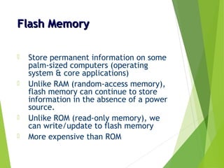 Flash MemoryFlash Memory
 Store permanent information on some
palm-sized computers (operating
system & core applications)
 Unlike RAM (random-access memory),
flash memory can continue to store
information in the absence of a power
source.
 Unlike ROM (read-only memory), we
can write/update to flash memory
 More expensive than ROM
 