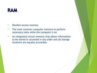 RAMRAM
 Random-access memory
 The most common computer memory to perform
necessary tasks while the computer is on
 An integrated circuit memory chip allows information
to be stored or accessed in any order and all storage
locations are equally accessible.
 