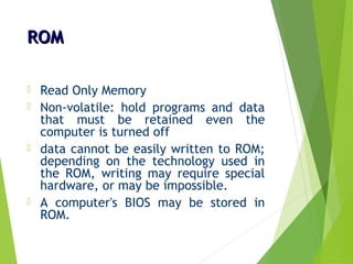 ROMROM
 Read Only Memory
 Non-volatile: hold programs and data
that must be retained even the
computer is turned off
 data cannot be easily written to ROM;
depending on the technology used in
the ROM, writing may require special
hardware, or may be impossible.
 A computer's BIOS may be stored in
ROM.
 