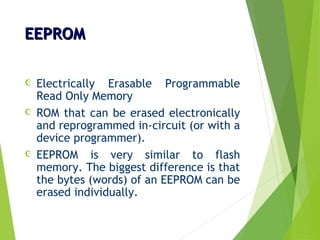 EEPROMEEPROM
 Electrically Erasable Programmable
Read Only Memory
 ROM that can be erased electronically
and reprogrammed in-circuit (or with a
device programmer).
 EEPROM is very similar to flash
memory. The biggest difference is that
the bytes (words) of an EEPROM can be
erased individually.
 