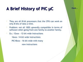 A Brief History of PIC µCA Brief History of PIC µC
 They are all 8-bit processors that the CPU can work on
only 8 bits of data a time.
 Problem: not all 100% upwardly compatible in terms of
software when going from one family to another family.
 Ex.: 12xxx - 12-bit wide instructions
16xxx- 14-bit wide instructions
PIC18xxx - 16-bit wide with many
new instructions
Cont…
 