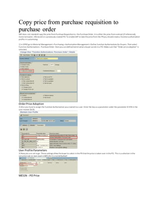 Copy price from purchase requisition to
purchase order
SAP does not standard copy the price fromPurchaseRequisitionto thePurchaseOrder. Itis either the price fromcontract (ifreferenced),
materialmaster, Inforecord or a previously created PO.To enableSAP to takethepricefrom the PRyou shouldcreatea functionauthorization
profile in customizing:
1) in SPRO go to Material Management>Purchasing >AuthorizationManagement>Define Function Authorizations for Buyers. Then select
Function Authorizations : PurchaseOrder. Hereyoucandefine/restrictwhat a buyer cando ina PO. Makesure that “Order priceadoption”is
selected.
OrderPrice Adoption
2) Also you haveto assign the Function Authorization youcreated toa user. Enter the key as a parameter under the parameter ID EFB in the
user master (SU3).
User Profile Parameters
3) Now you are set togo. Thesesettings allow thebuyerto select inthePR thatthepriceis taken over inthePO. This is a selection inthe
valuationtab on item level inME51N.It is notdefaulted!
ME51N - PO Price
 