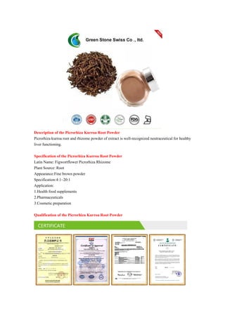 Description of the Picrorhiza Kurroa Root Powder
Picrorhiza kurroa root and rhizome powder of extract is well-recognized neutraceutical for healthy
liver functioning.
Specification of the Picrorhiza Kurroa Root Powder
Latin Name: Figwortflower Picrorhiza Rhizome
Plant Source: Root
Appearance:Fine brown powder
Specification:4:1~20:1
Application:
1.Health food supplements
2.Pharmaceuticals
3.Cosmetic preparation
Qualification of the Picrorhiza Kurroa Root Powder
 