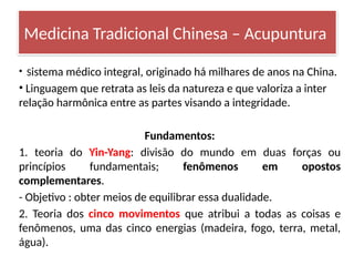• Sistema médico integral, originado há milhares de anos na China.
• Linguagem que retrata as leis da natureza e que valoriza a inter
relação harmônica entre as partes visando a integridade.
Fundamentos:
1. teoria do Yin-Yang: divisão do mundo em duas forças ou
princípios fundamentais; fenômenos em opostos
complementares.
- Objetivo : obter meios de equilibrar essa dualidade.
2. Teoria dos cinco movimentos que atribui a todas as coisas e
fenômenos, uma das cinco energias (madeira, fogo, terra, metal,
água).
Medicina Tradicional Chinesa – Acupuntura
 