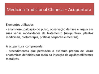 Elementos utilizados:
- anamnese, palpação do pulso, observação da face e língua em
suas várias modalidades de tratamento (Acupuntura, plantas
medicinais, dietoterapia, práticas corporais e mentais).
A acupuntura compreende:
- procedimentos que permitem o estímulo preciso de locais
anatômicos definidos por meio da inserção de agulhas filiformes
metálicas.
Medicina Tradicional Chinesa – Acupuntura
 