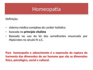 Definição:
- sistema médico complexo de caráter holístico
- baseada no princípio vitalista
- Baseado no uso da lei dos semelhantes enunciada por
Hipócrates no século IV a.C.
Para homeopatia o adoecimento é a expressão da ruptura da
harmonia das dimensões do ser humano que são as dimensões
física, psicológica, social e cultural.
Homeopatia
 