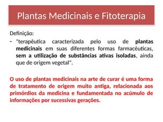Definição:
- "terapêutica caracterizada pelo uso de plantas
medicinais em suas diferentes formas farmacêuticas,
sem a utilização de substâncias ativas isoladas, ainda
que de origem vegetal".
O uso de plantas medicinais na arte de curar é uma forma
de tratamento de origem muito antiga, relacionada aos
primórdios da medicina e fundamentada no acúmulo de
informações por sucessivas gerações.
Plantas Medicinais e Fitoterapia
 