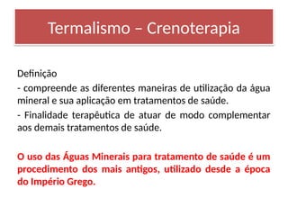 Definição
- compreende as diferentes maneiras de utilização da água
mineral e sua aplicação em tratamentos de saúde.
- Finalidade terapêutica de atuar de modo complementar
aos demais tratamentos de saúde.
O uso das Águas Minerais para tratamento de saúde é um
procedimento dos mais antigos, utilizado desde a época
do Império Grego.
Termalismo – Crenoterapia
 