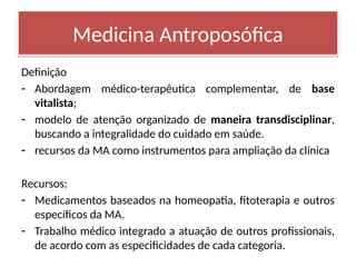 Definição
- Abordagem médico-terapêutica complementar, de base
vitalista;
- modelo de atenção organizado de maneira transdisciplinar,
buscando a integralidade do cuidado em saúde.
- recursos da MA como instrumentos para ampliação da clínica
Recursos:
- Medicamentos baseados na homeopatia, fitoterapia e outros
específicos da MA.
- Trabalho médico integrado a atuação de outros profissionais,
de acordo com as especificidades de cada categoria.
Medicina Antroposófica
 