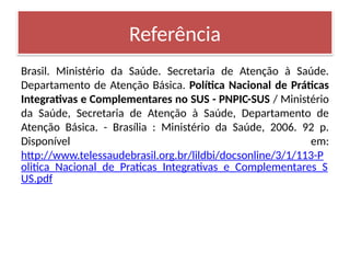 Brasil. Ministério da Saúde. Secretaria de Atenção à Saúde.
Departamento de Atenção Básica. Política Nacional de Práticas
Integrativas e Complementares no SUS - PNPIC-SUS / Ministério
da Saúde, Secretaria de Atenção à Saúde, Departamento de
Atenção Básica. - Brasília : Ministério da Saúde, 2006. 92 p.
Disponível em:
http://www.telessaudebrasil.org.br/lildbi/docsonline/3/1/113-P
olitica_Nacional_de_Praticas_Integrativas_e_Complementares_S
US.pdf
Referência
 