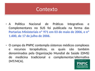 Contexto
- A Política Nacional de Práticas Integrativas e
Complementares no SUS foi publicada na forma das
Portarias Ministeriais nº 971 em 03 de maio de 2006, e nº
1.600, de 17 de julho de 2006.
- O campo da PNPIC contempla sistemas médicos complexos
e recursos terapêuticos, os quais são também
denominados pela Organização Mundial de Saúde (OMS)
de medicina tradicional e complementar/alternativa
(MT/MCA).
 
