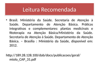 • Brasil. Ministério da Saúde. Secretaria de Atenção à
Saúde. Departamento de Atenção Básica. Práticas
integrativas e complementares: plantas medicinais e
fitoterapia na Atenção Básica/Ministério da Saúde.
Secretaria de Atenção à Saúde. Departamento de Atenção
Básica. – Brasília : Ministério da Saúde, disponível em:
2012.
http://189.28.128.100/dab/docs/publicacoes/geral/
miolo_CAP_31.pdf
Leitura Recomendada
 