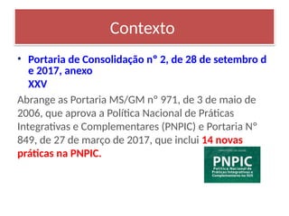• Portaria de Consolidação nº 2, de 28 de setembro d
e 2017, anexo
XXV
Abrange as Portaria MS/GM nº 971, de 3 de maio de
2006, que aprova a Política Nacional de Práticas
Integrativas e Complementares (PNPIC) e Portaria Nº
849, de 27 de março de 2017, que inclui 14 novas
práticas na PNPIC.
Contexto
 