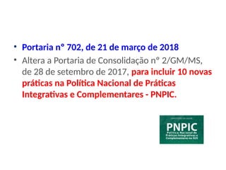 • Portaria nº 702, de 21 de março de 2018
• Altera a Portaria de Consolidação nº 2/GM/MS,
de 28 de setembro de 2017, para incluir 10 novas
práticas na Política Nacional de Práticas
Integrativas e Complementares - PNPIC.
 