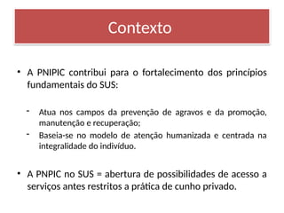 • A PNIPIC contribui para o fortalecimento dos princípios
fundamentais do SUS:
- Atua nos campos da prevenção de agravos e da promoção,
manutenção e recuperação;
- Baseia-se no modelo de atenção humanizada e centrada na
integralidade do indivíduo.
• A PNPIC no SUS = abertura de possibilidades de acesso a
serviços antes restritos a prática de cunho privado.
Contexto
 