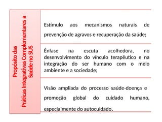 Propósito
das
Práticas
Integrativas
Complementares
a
Saúde
no
SUS
Estímulo aos mecanismos naturais de
prevenção de agravos e recuperação da saúde;
Ênfase na escuta acolhedora, no
desenvolvimento do vínculo terapêutico e na
integração do ser humano com o meio
ambiente e a sociedade;
Visão ampliada do processo saúde-doença e
promoção global do cuidado humano,
especialmente do autocuidado.
 
