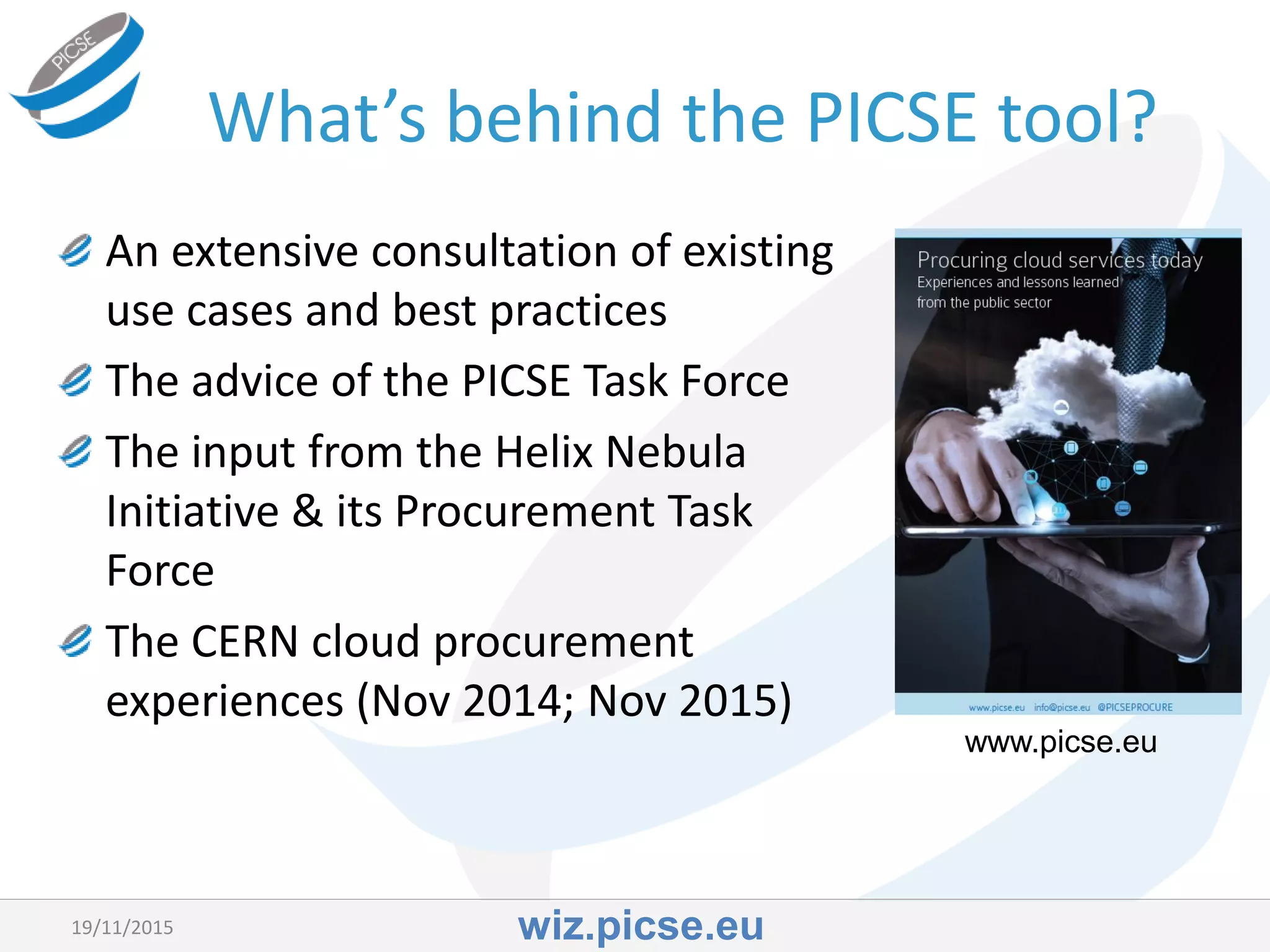 What’s behind the PICSE tool?
An extensive consultation of existing
use cases and best practices
19/11/2015
www.picse.eu
The advice of the PICSE Task Force
The input from the Helix Nebula
Initiative & its Procurement Task
Force
The CERN cloud procurement
experiences (Nov 2014; Nov 2015)
wiz.picse.eu
 