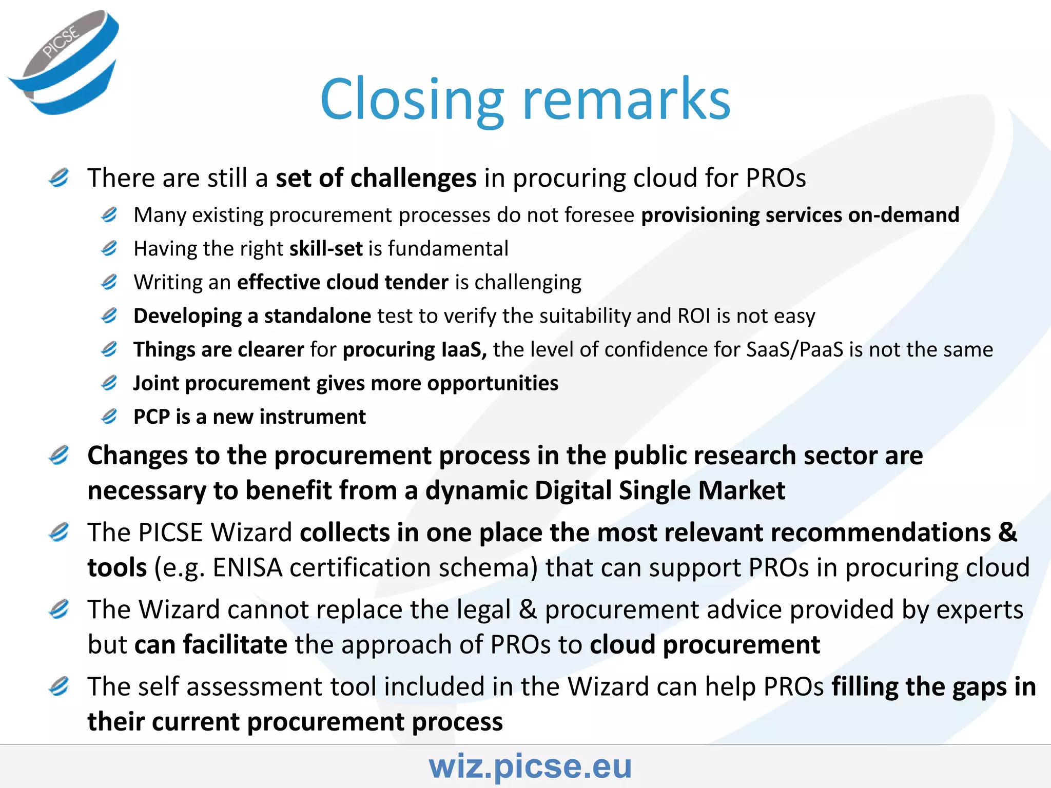 There are still a set of challenges in procuring cloud for PROs
Many existing procurement processes do not foresee provisioning services on-demand
Having the right skill-set is fundamental
Writing an effective cloud tender is challenging
Developing a standalone test to verify the suitability and ROI is not easy
Things are clearer for procuring IaaS, the level of confidence for SaaS/PaaS is not the same
Joint procurement gives more opportunities
PCP is a new instrument
Changes to the procurement process in the public research sector are
necessary to benefit from a dynamic Digital Single Market
The PICSE Wizard collects in one place the most relevant recommendations &
tools (e.g. ENISA certification schema) that can support PROs in procuring cloud
The Wizard cannot replace the legal & procurement advice provided by experts
but can facilitate the approach of PROs to cloud procurement
The self assessment tool included in the Wizard can help PROs filling the gaps in
their current procurement process
Closing remarks
wiz.picse.eu
 