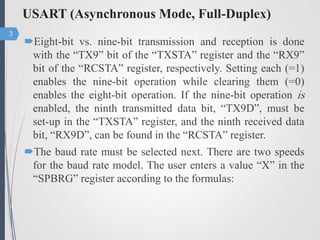 USART (Asynchronous Mode, Full-Duplex)
Eight-bit vs. nine-bit transmission and reception is done
with the “TX9” bit of the “TXSTA” register and the “RX9”
bit of the “RCSTA” register, respectively. Setting each (=1)
enables the nine-bit operation while clearing them (=0)
enables the eight-bit operation. If the nine-bit operation is
enabled, the ninth transmitted data bit, “TX9D”, must be
set-up in the “TXSTA” register, and the ninth received data
bit, “RX9D”, can be found in the “RCSTA” register.
The baud rate must be selected next. There are two speeds
for the baud rate model. The user enters a value “X” in the
“SPBRG” register according to the formulas:
3
 