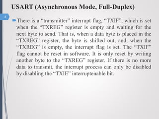 USART (Asynchronous Mode, Full-Duplex)
There is a “transmitter” interrupt flag, “TXIF”, which is set
when the “TXREG” register is empty and waiting for the
next byte to send. That is, when a data byte is placed in the
“TXREG” register, the byte is shifted out, and, when the
“TXREG” is empty, the interrupt flag is set. The “TXIF”
flag cannot be reset in software. It is only reset by writing
another byte to the “TXREG” register. If there is no more
data to transmit, the interrupt process can only be disabled
by disabling the “TXIE” interruptenable bit.
6
 