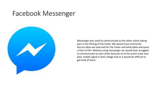Facebook Messenger
Messenger was used to communicate to the other actors taking
part in the filming of the trailer. We would most commonly
discuss ideas we have had for the trailer and what dates everyone
is free to film. Without using messenger we would have struggled
to communicate to each other because so of the actors have very
poor mobile signal in their village and so it would be difficult to
get hold of them.
 