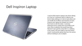 Dell Inspiron Laptop
I used my Dell Inspiron Laptop to do all the editing
on, It has an i7 processor which is ideal for any
kind of video editing as it is fast to load videos and
can handle lots of effects and transitions at once.
Using my own laptop also allowed me to work
from home to edit the trailer, I could also
download various royalty-free sound effects and
music files on websites that would have been
filtered if I had used the school Wi-Fi. In addition,
it has a built-in SD card reader at the front which
meant I could quickly upload clips from the camera
without needing to use an adapter.
 
