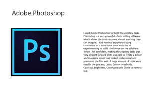 Adobe Photoshop
I used Adobe Photoshop for both the ancillary tasks.
Photoshop is a very powerful photo editing software
which allows the user to create almost anything they
can imagine. I had minimal experience using
Photoshop so it took some time and a lot of
experimenting to build confidence on the software.
When I felt confident, making the ancillary tasks was
very straight forward and I was able to create a poster
and magazine cover that looked professional and
promoted the film well. A huge amount of tools were
used in the process; Lasso, Colour thresholds,
Contrast, Brightness, Outer glow and Clone to name a
few.
 