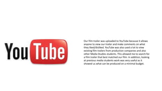YouTube
Our film trailer was uploaded to YouTube because it allows
anyone to view our trailer and make comments on what
they liked/disliked. YouTube was also used a lot to view
existing film trailers from production companies and also
other Media Studies students. This allowed me to search for
a film trailer that best matched our film. In addition, looking
at previous media students work was very useful as it
showed us what can be produced on a minimal budget.
 