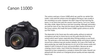 Canon 1100D
The camera used was a Canon 1100D which we used for our whole Film
trailer, I only used the camera once throughout filming as I was usually in
the recording as an actor. However this didn't stop me from learning the
basics, In my short time with the camera I learnt how to: Turn it on, Select
the video mode, Adjust the focus and start recording. Although camcorders
are built for ease of use, they lack the overall video quality and features of
the Canon camera, this made the Canon 1100D a great camera to use for
our Film Trailer.
The downside to the Canon was the audio quality, without an external
microphone we had no choice but to use the audio directly from the
camera which wasn't great, especially when filming outdoors as we found
out. The wind was a real issue when recording outside and trying to capture
sound from a distance was yet another obstacle. As it was a film trailer we
were producing, we made the decision to cut a lot of the camera audio and
replace It with a mixture of music and sound effects. Because we were
creating a horror trailer, I don’t think the characters voices were as
important to hear compared to a comedy or drama film trailer. Overall I am
pleased with the camera as it had great picture quality and was especially
easy to use.
 